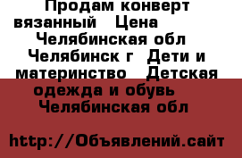 Продам конверт вязанный › Цена ­ 1 500 - Челябинская обл., Челябинск г. Дети и материнство » Детская одежда и обувь   . Челябинская обл.